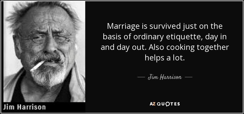 Marriage is survived just on the basis of ordinary etiquette, day in and day out. Also cooking together helps a lot. - Jim Harrison