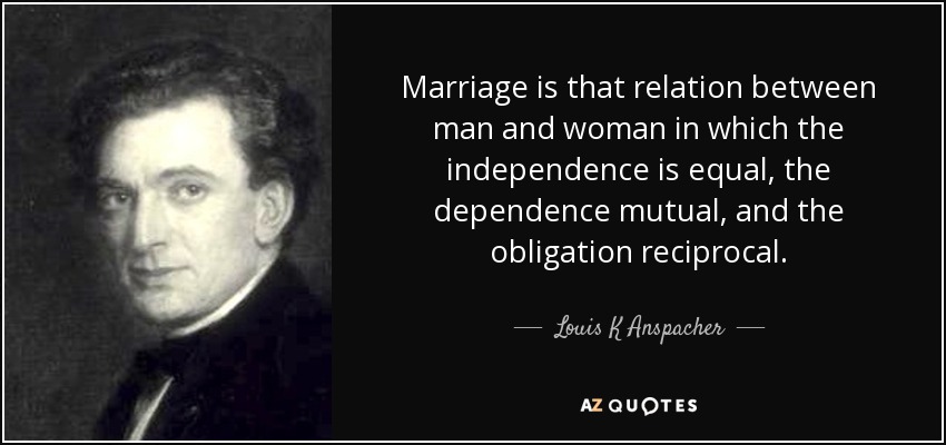 Marriage is that relation between man and woman in which the independence is equal, the dependence mutual, and the obligation reciprocal. - Louis K Anspacher