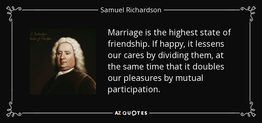 Marriage is the highest state of friendship. If happy, it lessens our cares by dividing them, at the same time that it doubles our pleasures by mutual participation. - Samuel Richardson