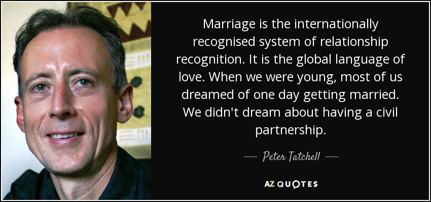 Marriage is the internationally recognised system of relationship recognition. It is the global language of love. When we were young, most of us dreamed of one day getting married. We didn't dream about having a civil partnership. - Peter Tatchell