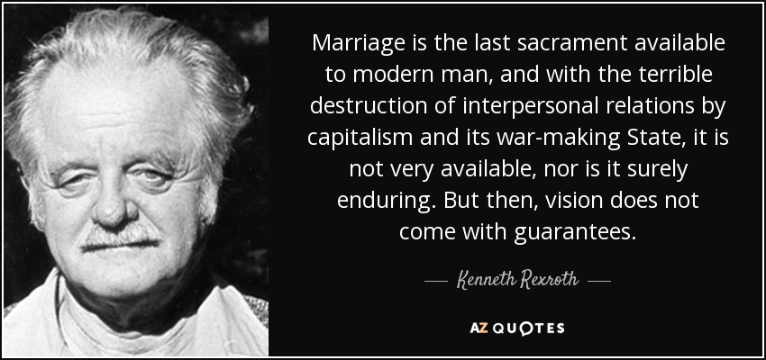 Marriage is the last sacrament available to modern man, and with the terrible destruction of interpersonal relations by capitalism and its war-making State, it is not very available, nor is it surely enduring. But then, vision does not come with guarantees. - Kenneth Rexroth
