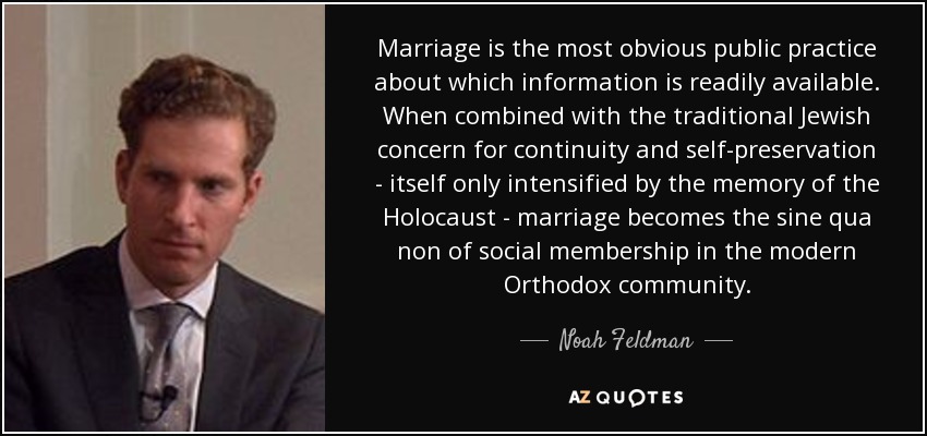 Marriage is the most obvious public practice about which information is readily available. When combined with the traditional Jewish concern for continuity and self-preservation - itself only intensified by the memory of the Holocaust - marriage becomes the sine qua non of social membership in the modern Orthodox community. - Noah Feldman