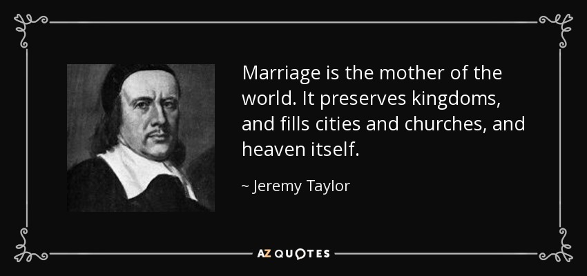 Marriage is the mother of the world. It preserves kingdoms, and fills cities and churches, and heaven itself. - Jeremy Taylor