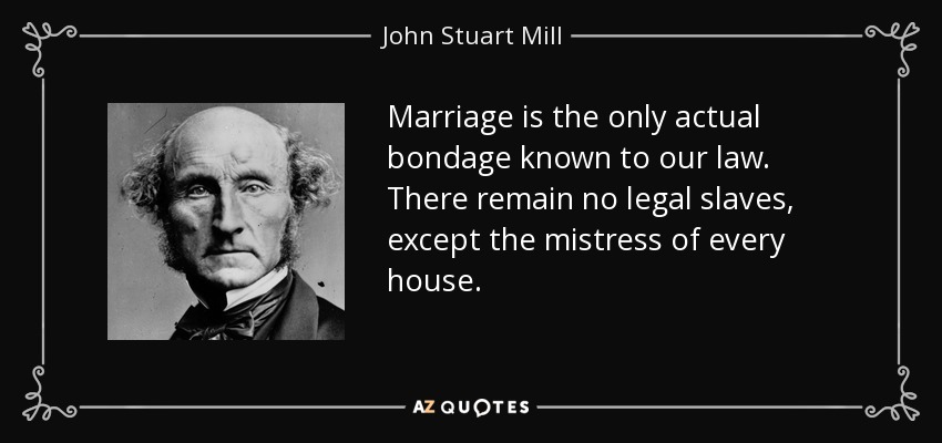 Marriage is the only actual bondage known to our law. There remain no legal slaves, except the mistress of every house. - John Stuart Mill