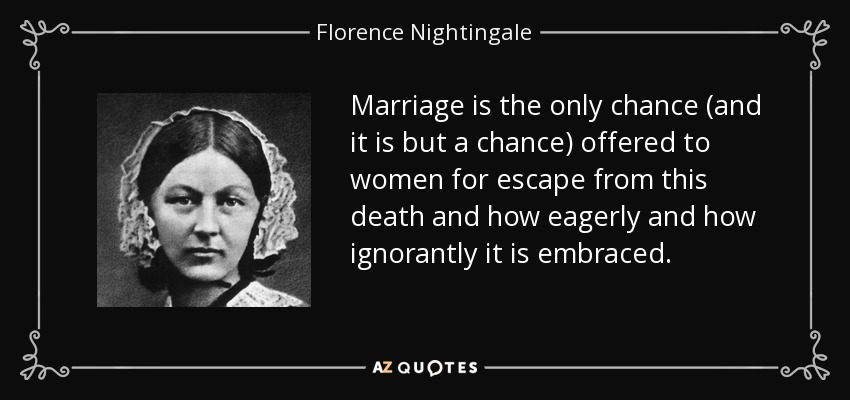 Marriage is the only chance (and it is but a chance) offered to women for escape from this death and how eagerly and how ignorantly it is embraced. - Florence Nightingale