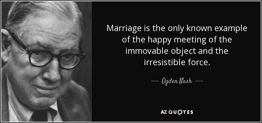 Marriage is the only known example of the happy meeting of the immovable object and the irresistible force. - Ogden Nash