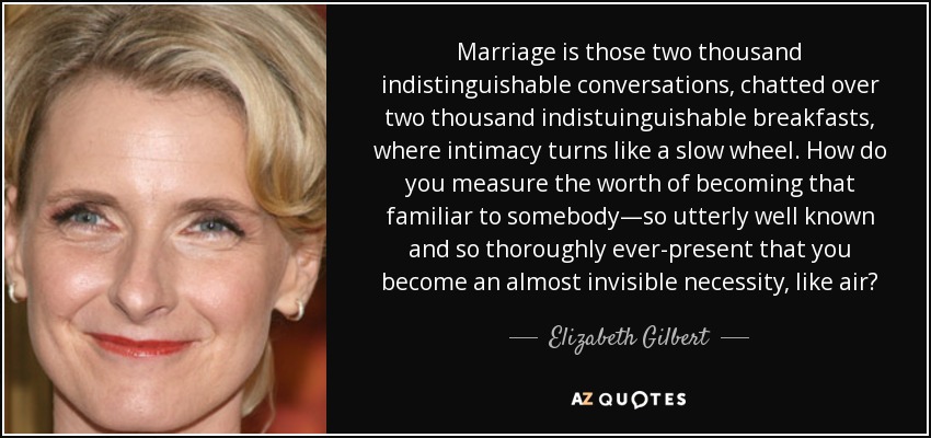 Marriage is those two thousand indistinguishable conversations, chatted over two thousand indistuinguishable breakfasts, where intimacy turns like a slow wheel. How do you measure the worth of becoming that familiar to somebody—so utterly well known and so thoroughly ever-present that you become an almost invisible necessity, like air? - Elizabeth Gilbert
