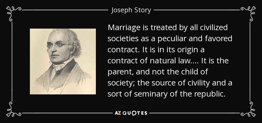 Marriage is treated by all civilized societies as a peculiar and favored contract. It is in its origin a contract of natural law . . . . It is the parent, and not the child of society; the source of civility and a sort of seminary of the republic. - Joseph Story