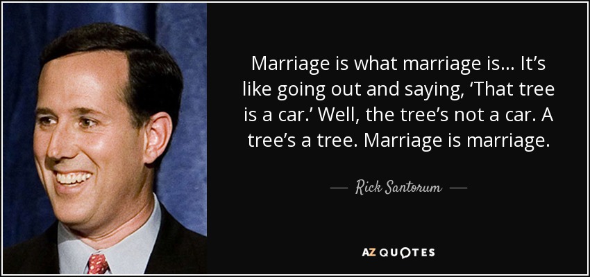 Marriage is what marriage is... It’s like going out and saying, ‘That tree is a car.’ Well, the tree’s not a car. A tree’s a tree. Marriage is marriage. - Rick Santorum