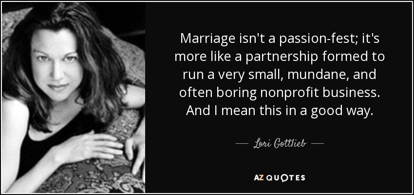 Marriage isn't a passion-fest; it's more like a partnership formed to run a very small, mundane, and often boring nonprofit business. And I mean this in a good way. - Lori Gottlieb