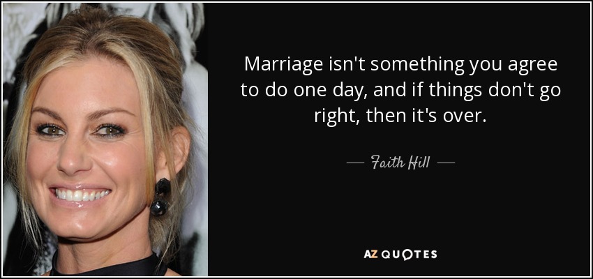 Marriage isn't something you agree to do one day, and if things don't go right, then it's over. - Faith Hill