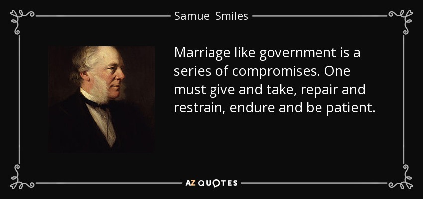 Marriage like government is a series of compromises. One must give and take, repair and restrain, endure and be patient. - Samuel Smiles