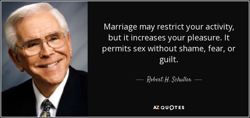 Marriage may restrict your activity, but it increases your pleasure. It permits sex without shame, fear, or guilt. - Robert H. Schuller