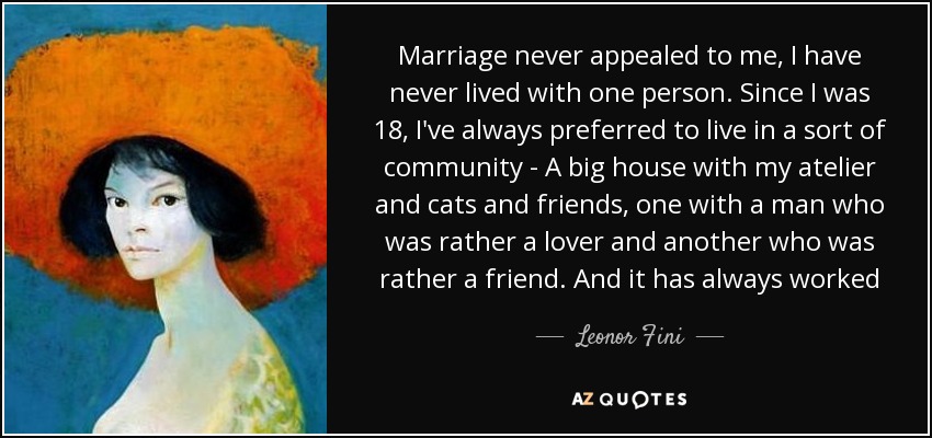 Marriage never appealed to me, I have never lived with one person. Since I was 18, I've always preferred to live in a sort of community - A big house with my atelier and cats and friends, one with a man who was rather a lover and another who was rather a friend. And it has always worked - Leonor Fini
