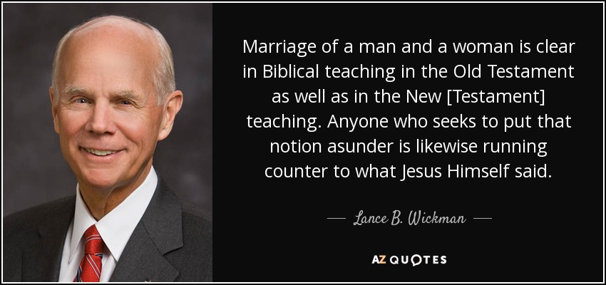 Marriage of a man and a woman is clear in Biblical teaching in the Old Testament as well as in the New [Testament] teaching. Anyone who seeks to put that notion asunder is likewise running counter to what Jesus Himself said. - Lance B. Wickman