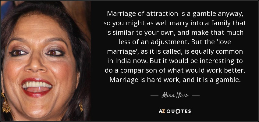Marriage of attraction is a gamble anyway, so you might as well marry into a family that is similar to your own, and make that much less of an adjustment. But the 'love marriage', as it is called, is equally common in India now. But it would be interesting to do a comparison of what would work better. Marriage is hard work, and it is a gamble. - Mira Nair
