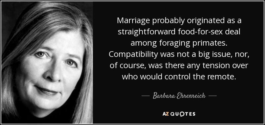 Marriage probably originated as a straightforward food-for-sex deal among foraging primates. Compatibility was not a big issue, nor, of course, was there any tension over who would control the remote. - Barbara Ehrenreich