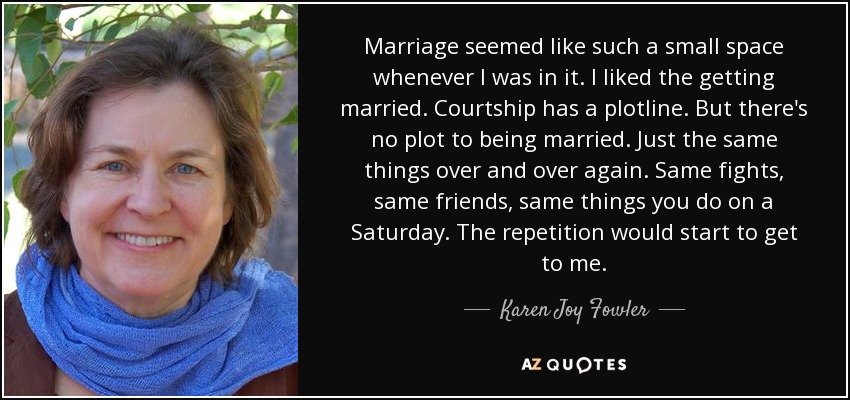 Marriage seemed like such a small space whenever I was in it. I liked the getting married. Courtship has a plotline. But there's no plot to being married. Just the same things over and over again. Same fights, same friends, same things you do on a Saturday. The repetition would start to get to me. - Karen Joy Fowler