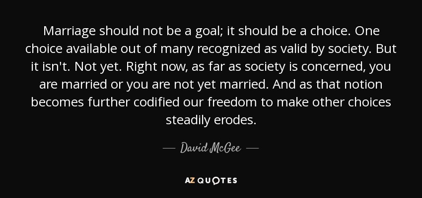 Marriage should not be a goal; it should be a choice. One choice available out of many recognized as valid by society. But it isn't. Not yet. Right now, as far as society is concerned, you are married or you are not yet married. And as that notion becomes further codified our freedom to make other choices steadily erodes. - David McGee