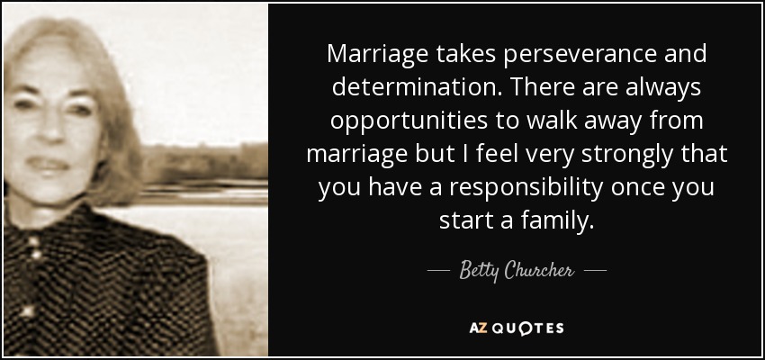Marriage takes perseverance and determination. There are always opportunities to walk away from marriage but I feel very strongly that you have a responsibility once you start a family. - Betty Churcher