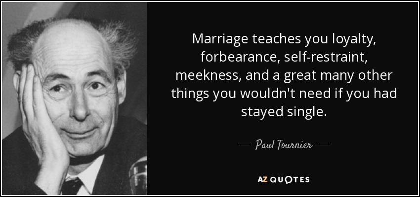 Marriage teaches you loyalty, forbearance, self-restraint, meekness, and a great many other things you wouldn't need if you had stayed single. - Paul Tournier