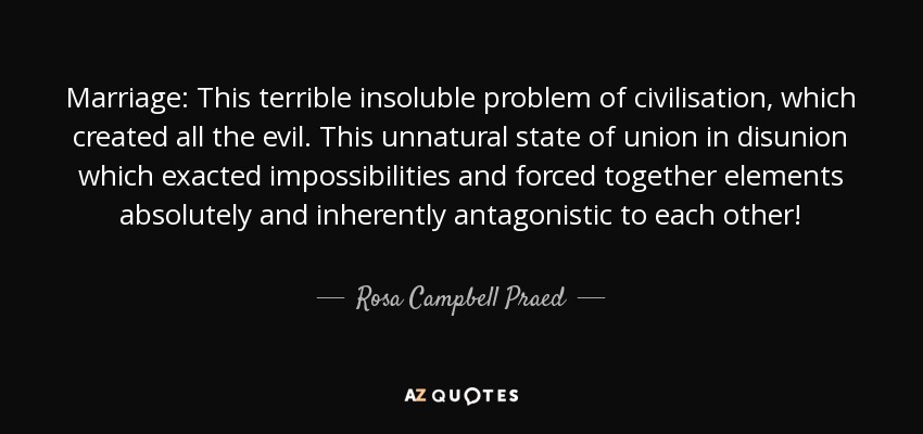 Marriage: This terrible insoluble problem of civilisation, which created all the evil. This unnatural state of union in disunion which exacted impossibilities and forced together elements absolutely and inherently antagonistic to each other! - Rosa Campbell Praed