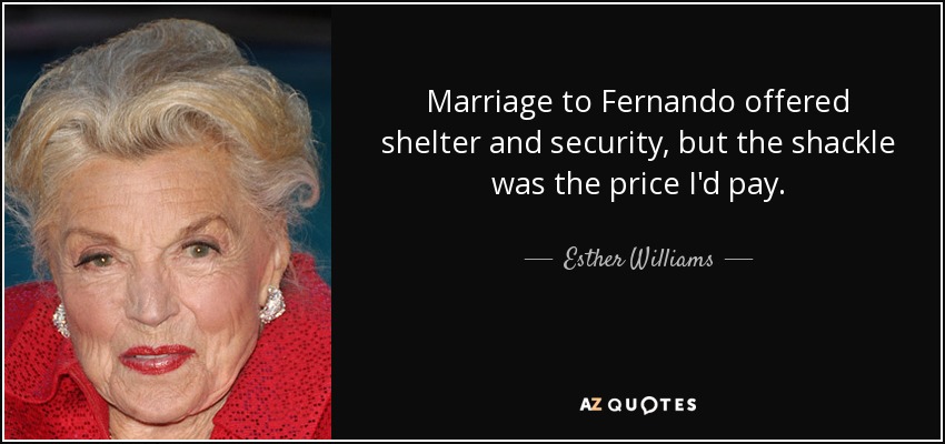 Marriage to Fernando offered shelter and security, but the shackle was the price I'd pay. - Esther Williams