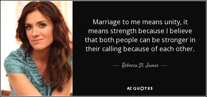 Marriage to me means unity, it means strength because I believe that both people can be stronger in their calling because of each other. - Rebecca St. James
