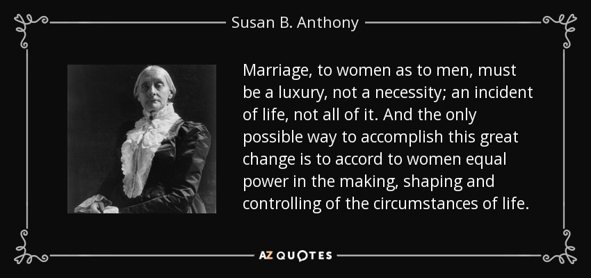 Marriage, to women as to men, must be a luxury, not a necessity; an incident of life, not all of it. And the only possible way to accomplish this great change is to accord to women equal power in the making, shaping and controlling of the circumstances of life. - Susan B. Anthony