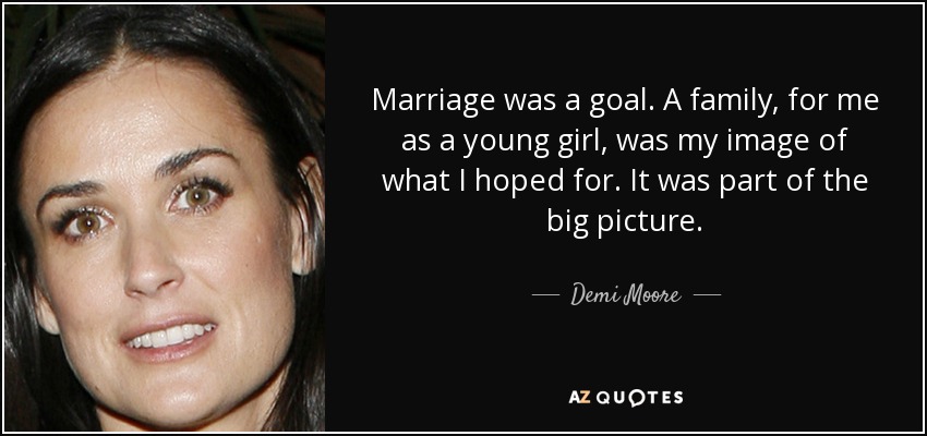 Marriage was a goal. A family, for me as a young girl, was my image of what I hoped for. It was part of the big picture. - Demi Moore