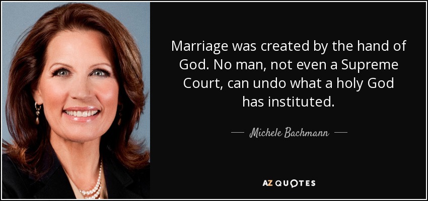 Marriage was created by the hand of God. No man, not even a Supreme Court, can undo what a holy God has instituted. - Michele Bachmann