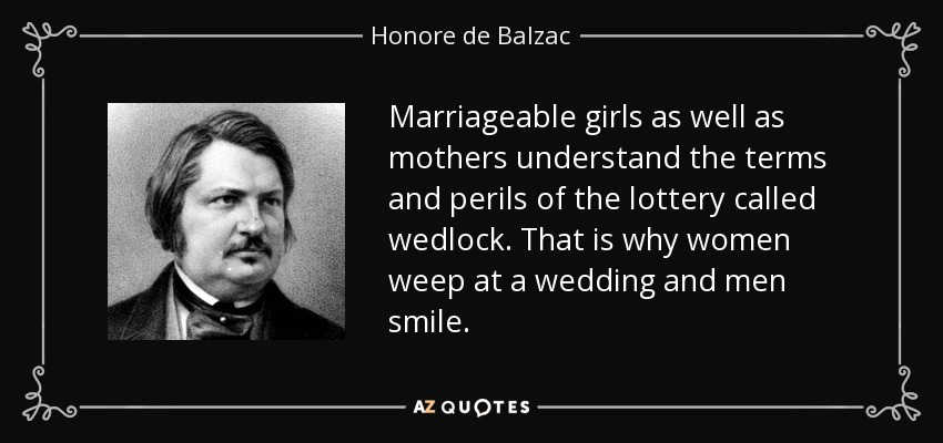 Marriageable girls as well as mothers understand the terms and perils of the lottery called wedlock. That is why women weep at a wedding and men smile. - Honore de Balzac