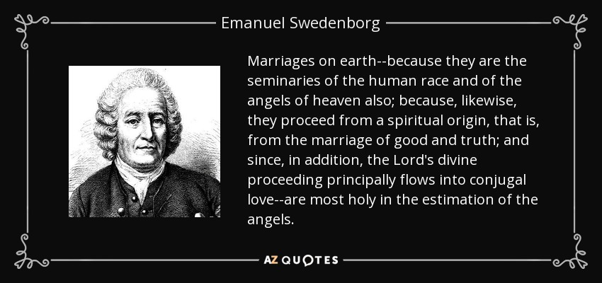 Marriages on earth--because they are the seminaries of the human race and of the angels of heaven also; because, likewise, they proceed from a spiritual origin, that is, from the marriage of good and truth; and since, in addition, the Lord's divine proceeding principally flows into conjugal love--are most holy in the estimation of the angels. - Emanuel Swedenborg