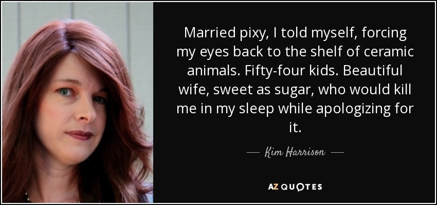 Married pixy, I told myself, forcing my eyes back to the shelf of ceramic animals. Fifty-four kids. Beautiful wife, sweet as sugar, who would kill me in my sleep while apologizing for it. - Kim Harrison