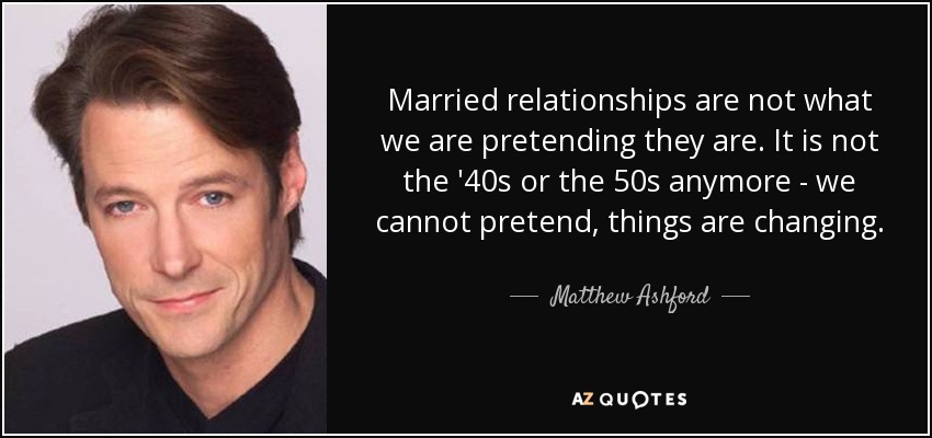 Married relationships are not what we are pretending they are. It is not the '40s or the 50s anymore - we cannot pretend, things are changing. - Matthew Ashford