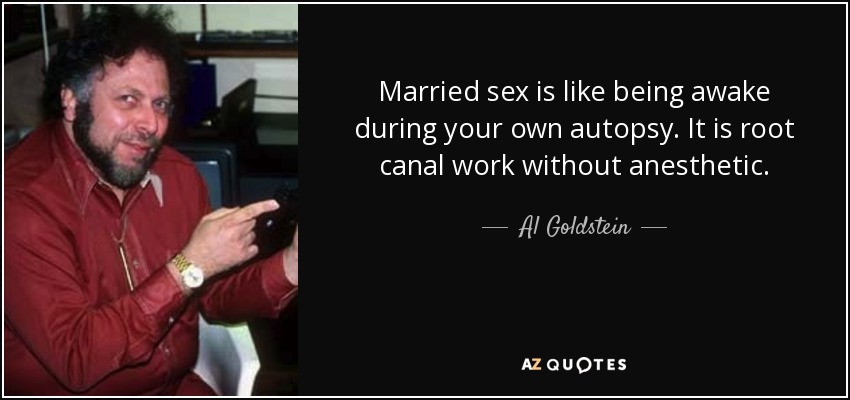 Married sex is like being awake during your own autopsy. It is root canal work without anesthetic. - Al Goldstein