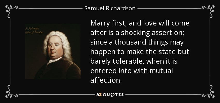 Marry first, and love will come after is a shocking assertion; since a thousand things may happen to make the state but barely tolerable, when it is entered into with mutual affection. - Samuel Richardson