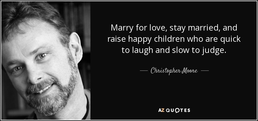 Marry for love, stay married, and raise happy children who are quick to laugh and slow to judge. - Christopher Moore