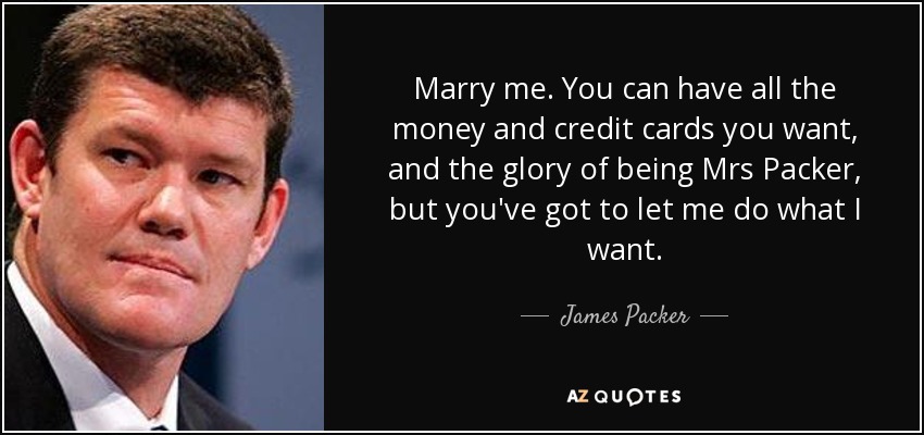 Marry me. You can have all the money and credit cards you want, and the glory of being Mrs Packer, but you've got to let me do what I want. - James Packer