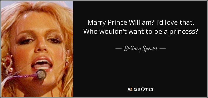 Marry Prince William? I'd love that. Who wouldn't want to be a princess? - Britney Spears