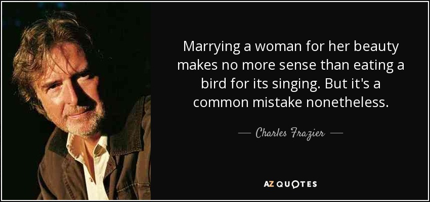 Marrying a woman for her beauty makes no more sense than eating a bird for its singing. But it's a common mistake nonetheless. - Charles Frazier