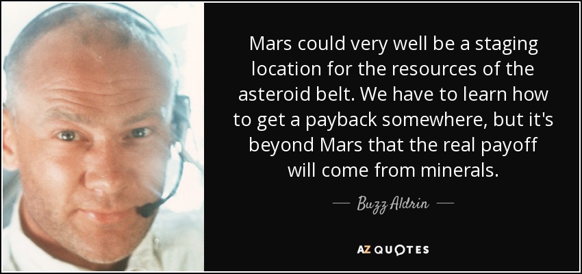 Mars could very well be a staging location for the resources of the asteroid belt. We have to learn how to get a payback somewhere, but it's beyond Mars that the real payoff will come from minerals. - Buzz Aldrin