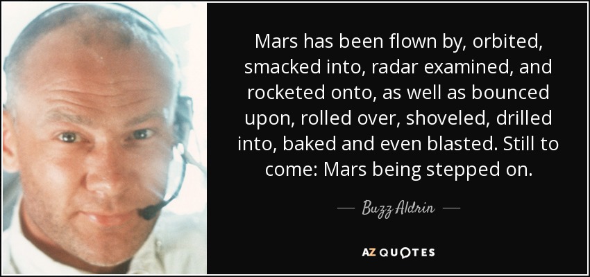 Mars has been flown by, orbited, smacked into, radar examined, and rocketed onto, as well as bounced upon, rolled over, shoveled, drilled into, baked and even blasted. Still to come: Mars being stepped on. - Buzz Aldrin