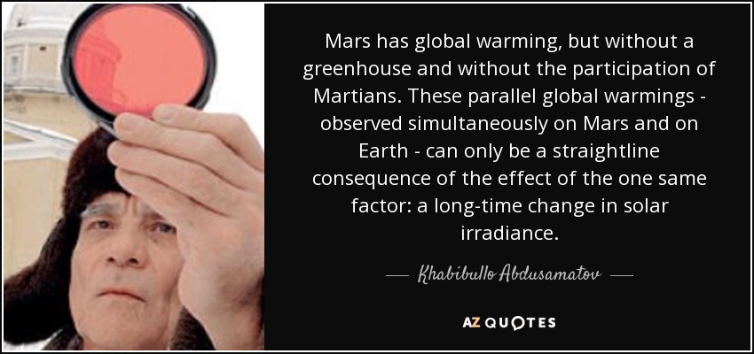 Mars has global warming, but without a greenhouse and without the participation of Martians. These parallel global warmings - observed simultaneously on Mars and on Earth - can only be a straightline consequence of the effect of the one same factor: a long-time change in solar irradiance. - Khabibullo Abdusamatov