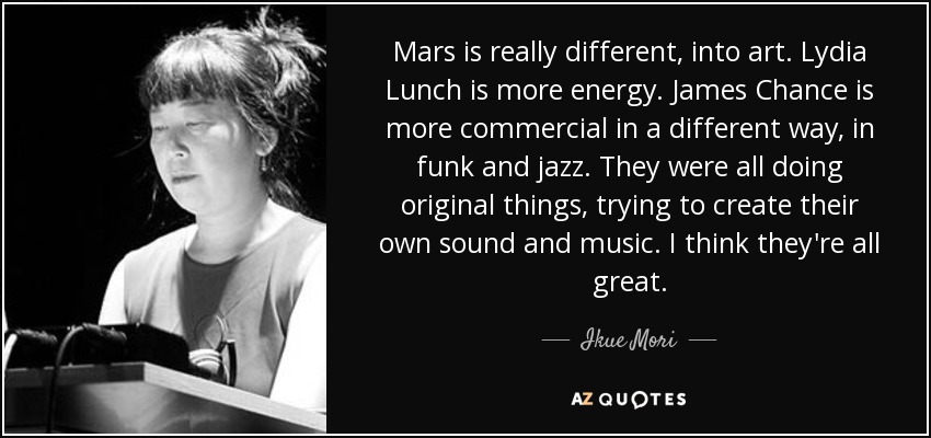 Mars is really different, into art. Lydia Lunch is more energy. James Chance is more commercial in a different way, in funk and jazz. They were all doing original things, trying to create their own sound and music. I think they're all great. - Ikue Mori