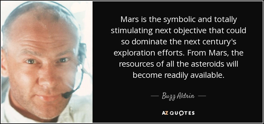 Mars is the symbolic and totally stimulating next objective that could so dominate the next century's exploration efforts. From Mars, the resources of all the asteroids will become readily available. - Buzz Aldrin