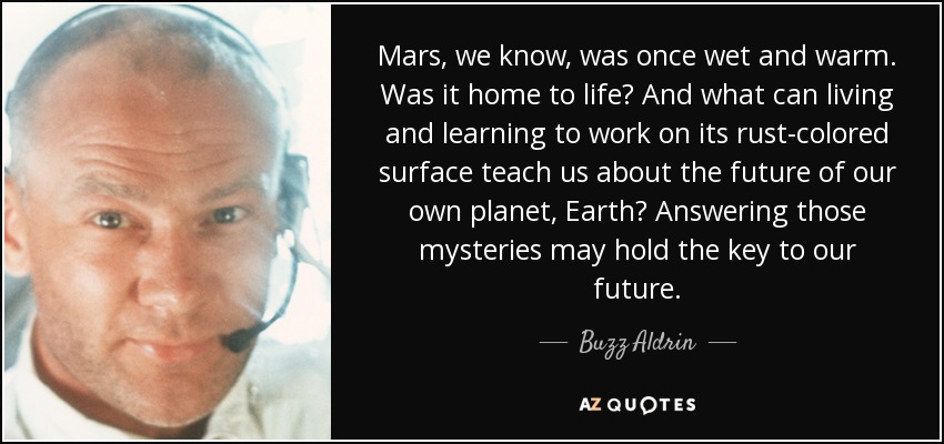 Mars, we know, was once wet and warm. Was it home to life? And what can living and learning to work on its rust-colored surface teach us about the future of our own planet, Earth? Answering those mysteries may hold the key to our future. - Buzz Aldrin