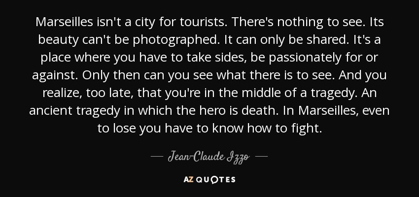 Marseilles isn't a city for tourists. There's nothing to see. Its beauty can't be photographed. It can only be shared. It's a place where you have to take sides, be passionately for or against. Only then can you see what there is to see. And you realize, too late, that you're in the middle of a tragedy. An ancient tragedy in which the hero is death. In Marseilles, even to lose you have to know how to fight. - Jean-Claude Izzo