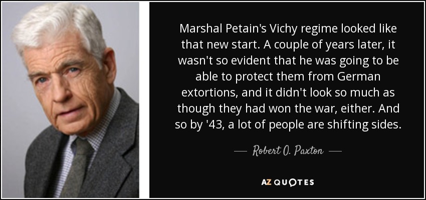Marshal Petain's Vichy regime looked like that new start. A couple of years later, it wasn't so evident that he was going to be able to protect them from German extortions, and it didn't look so much as though they had won the war, either. And so by '43, a lot of people are shifting sides. - Robert O. Paxton
