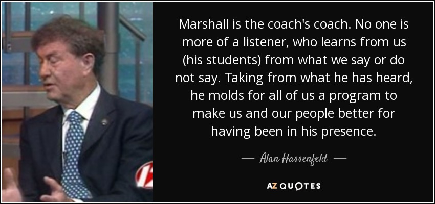 Marshall is the coach's coach. No one is more of a listener, who learns from us (his students) from what we say or do not say. Taking from what he has heard, he molds for all of us a program to make us and our people better for having been in his presence. - Alan Hassenfeld